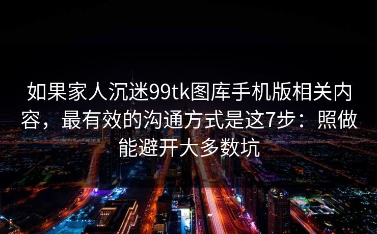 如果家人沉迷99tk图库手机版相关内容,最有效的沟通方式是这7步:照做能避开大多数坑