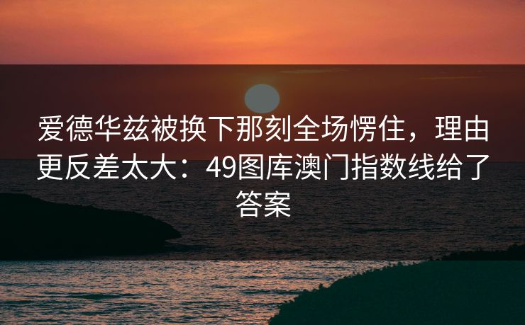 爱德华兹被换下那刻全场愣住，理由更反差太大：49图库澳门指数线给了答案