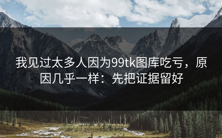 我见过太多人因为99tk图库吃亏，原因几乎一样：先把证据留好