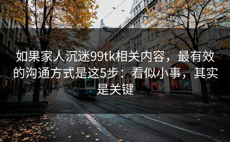 如果家人沉迷99tk相关内容，最有效的沟通方式是这5步：看似小事，其实是关键