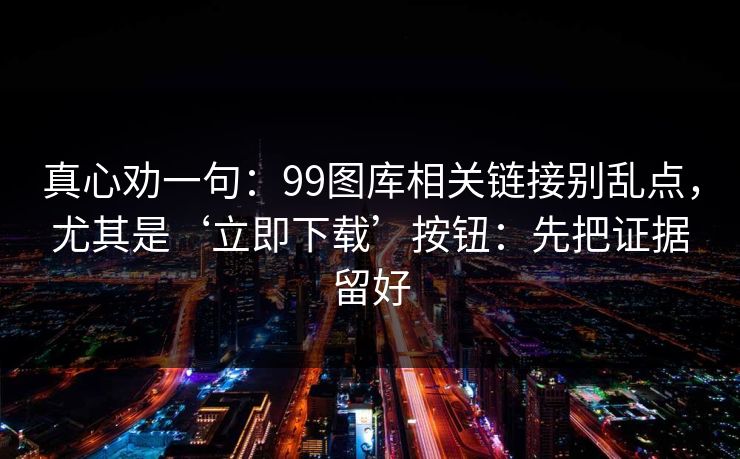 真心劝一句：99图库相关链接别乱点，尤其是‘立即下载’按钮：先把证据留好