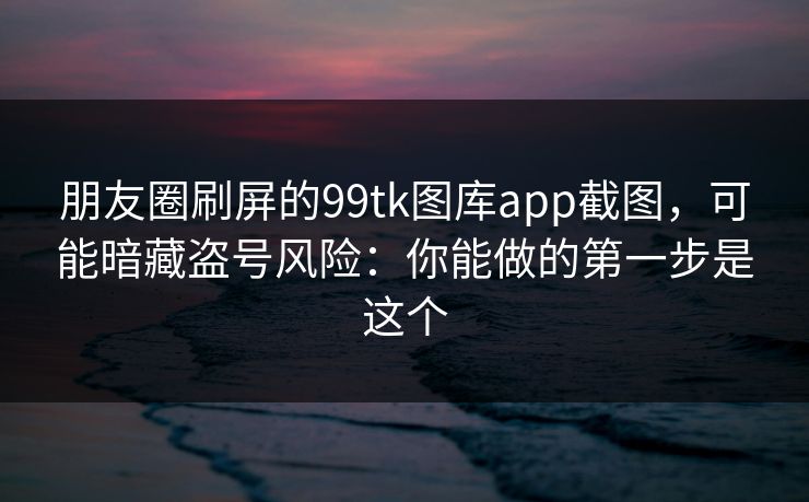 朋友圈刷屏的99tk图库app截图，可能暗藏盗号风险：你能做的第一步是这个