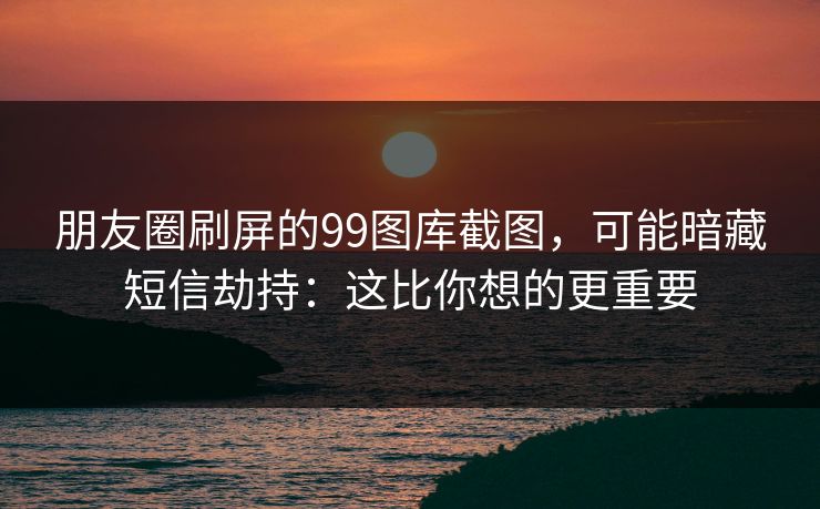 朋友圈刷屏的99图库截图，可能暗藏短信劫持：这比你想的更重要