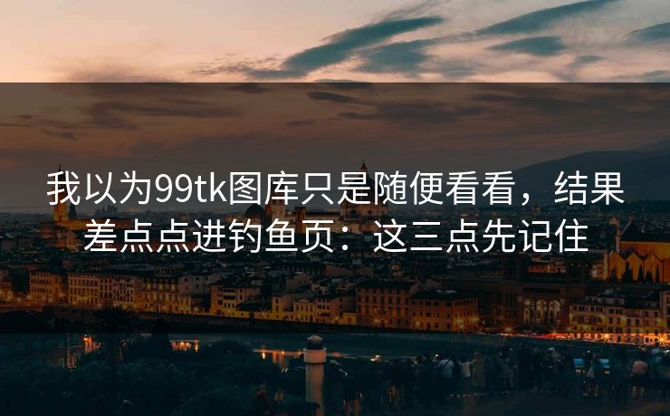 我以为99tk图库只是随便看看，结果差点点进钓鱼页：这三点先记住