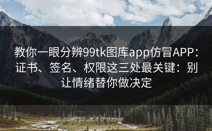 教你一眼分辨99tk图库app仿冒APP：证书、签名、权限这三处最关键：别让情绪替你做决定